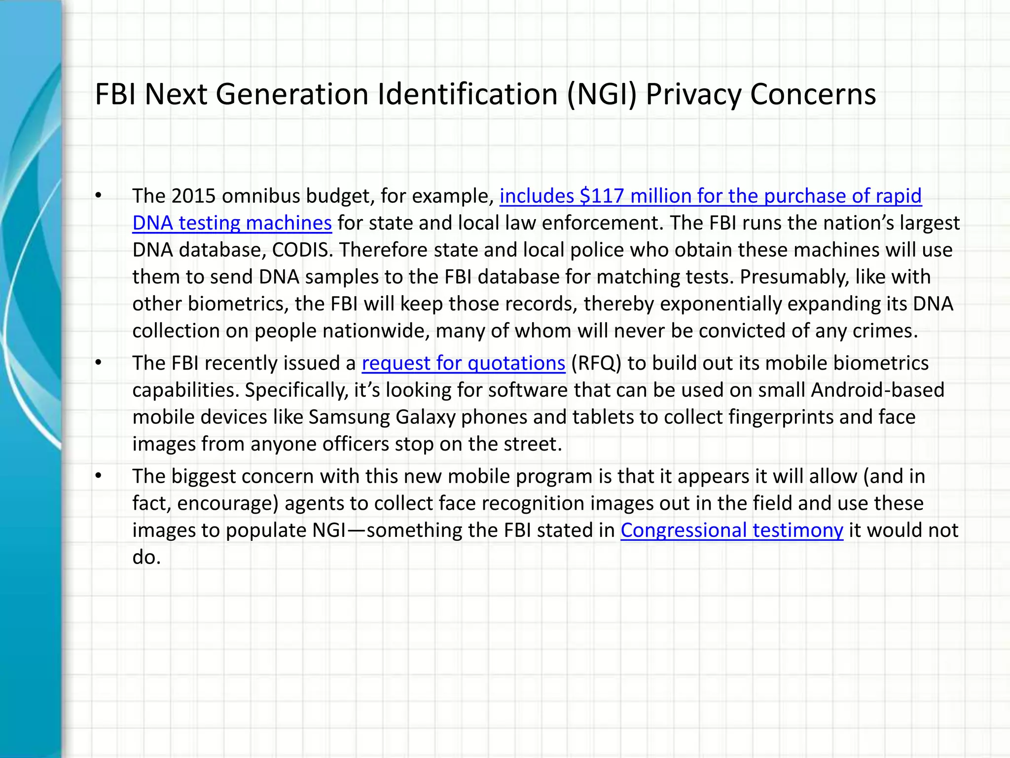 FBI Next Generation Identification (NGI) Privacy Concerns
• The 2015 omnibus budget, for example, includes $117 million for the purchase of rapid
DNA testing machines for state and local law enforcement. The FBI runs the nation’s largest
DNA database, CODIS. Therefore state and local police who obtain these machines will use
them to send DNA samples to the FBI database for matching tests. Presumably, like with
other biometrics, the FBI will keep those records, thereby exponentially expanding its DNA
collection on people nationwide, many of whom will never be convicted of any crimes.
• The FBI recently issued a request for quotations (RFQ) to build out its mobile biometrics
capabilities. Specifically, it’s looking for software that can be used on small Android-based
mobile devices like Samsung Galaxy phones and tablets to collect fingerprints and face
images from anyone officers stop on the street.
• The biggest concern with this new mobile program is that it appears it will allow (and in
fact, encourage) agents to collect face recognition images out in the field and use these
images to populate NGI—something the FBI stated in Congressional testimony it would not
do.
 