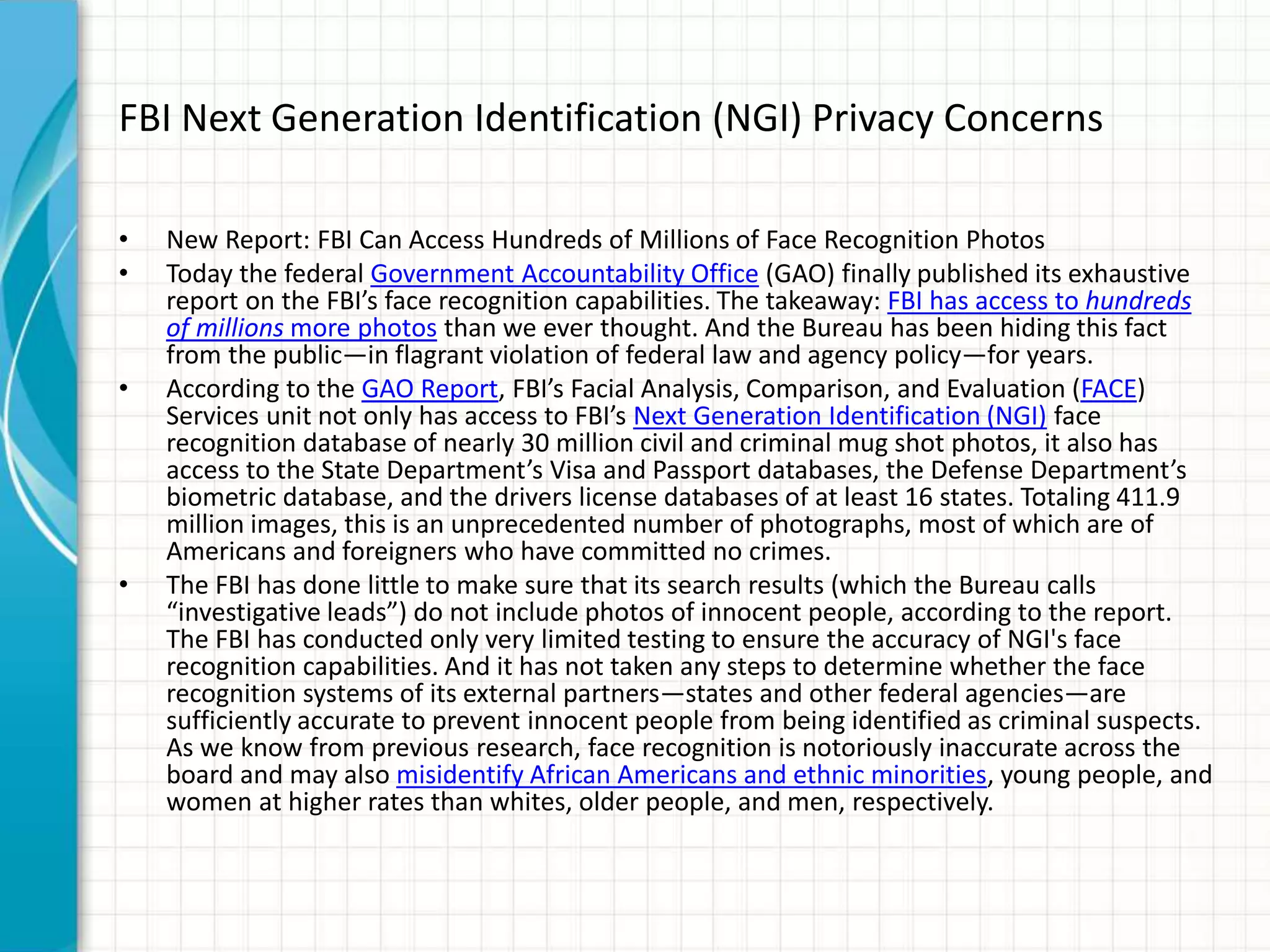 FBI Next Generation Identification (NGI) Privacy Concerns
• New Report: FBI Can Access Hundreds of Millions of Face Recognition Photos
• Today the federal Government Accountability Office (GAO) finally published its exhaustive
report on the FBI’s face recognition capabilities. The takeaway: FBI has access to hundreds
of millions more photos than we ever thought. And the Bureau has been hiding this fact
from the public—in flagrant violation of federal law and agency policy—for years.
• According to the GAO Report, FBI’s Facial Analysis, Comparison, and Evaluation (FACE)
Services unit not only has access to FBI’s Next Generation Identification (NGI) face
recognition database of nearly 30 million civil and criminal mug shot photos, it also has
access to the State Department’s Visa and Passport databases, the Defense Department’s
biometric database, and the drivers license databases of at least 16 states. Totaling 411.9
million images, this is an unprecedented number of photographs, most of which are of
Americans and foreigners who have committed no crimes.
• The FBI has done little to make sure that its search results (which the Bureau calls
“investigative leads”) do not include photos of innocent people, according to the report.
The FBI has conducted only very limited testing to ensure the accuracy of NGI's face
recognition capabilities. And it has not taken any steps to determine whether the face
recognition systems of its external partners—states and other federal agencies—are
sufficiently accurate to prevent innocent people from being identified as criminal suspects.
As we know from previous research, face recognition is notoriously inaccurate across the
board and may also misidentify African Americans and ethnic minorities, young people, and
women at higher rates than whites, older people, and men, respectively.
 