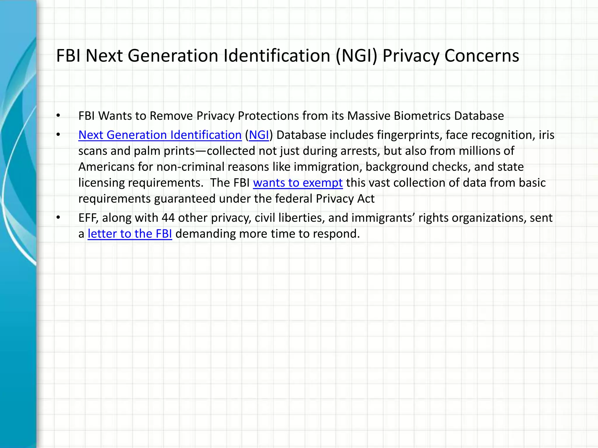 FBI Next Generation Identification (NGI) Privacy Concerns
• FBI Wants to Remove Privacy Protections from its Massive Biometrics Database
• Next Generation Identification (NGI) Database includes fingerprints, face recognition, iris
scans and palm prints—collected not just during arrests, but also from millions of
Americans for non-criminal reasons like immigration, background checks, and state
licensing requirements. The FBI wants to exempt this vast collection of data from basic
requirements guaranteed under the federal Privacy Act
• EFF, along with 44 other privacy, civil liberties, and immigrants’ rights organizations, sent
a letter to the FBI demanding more time to respond.
 