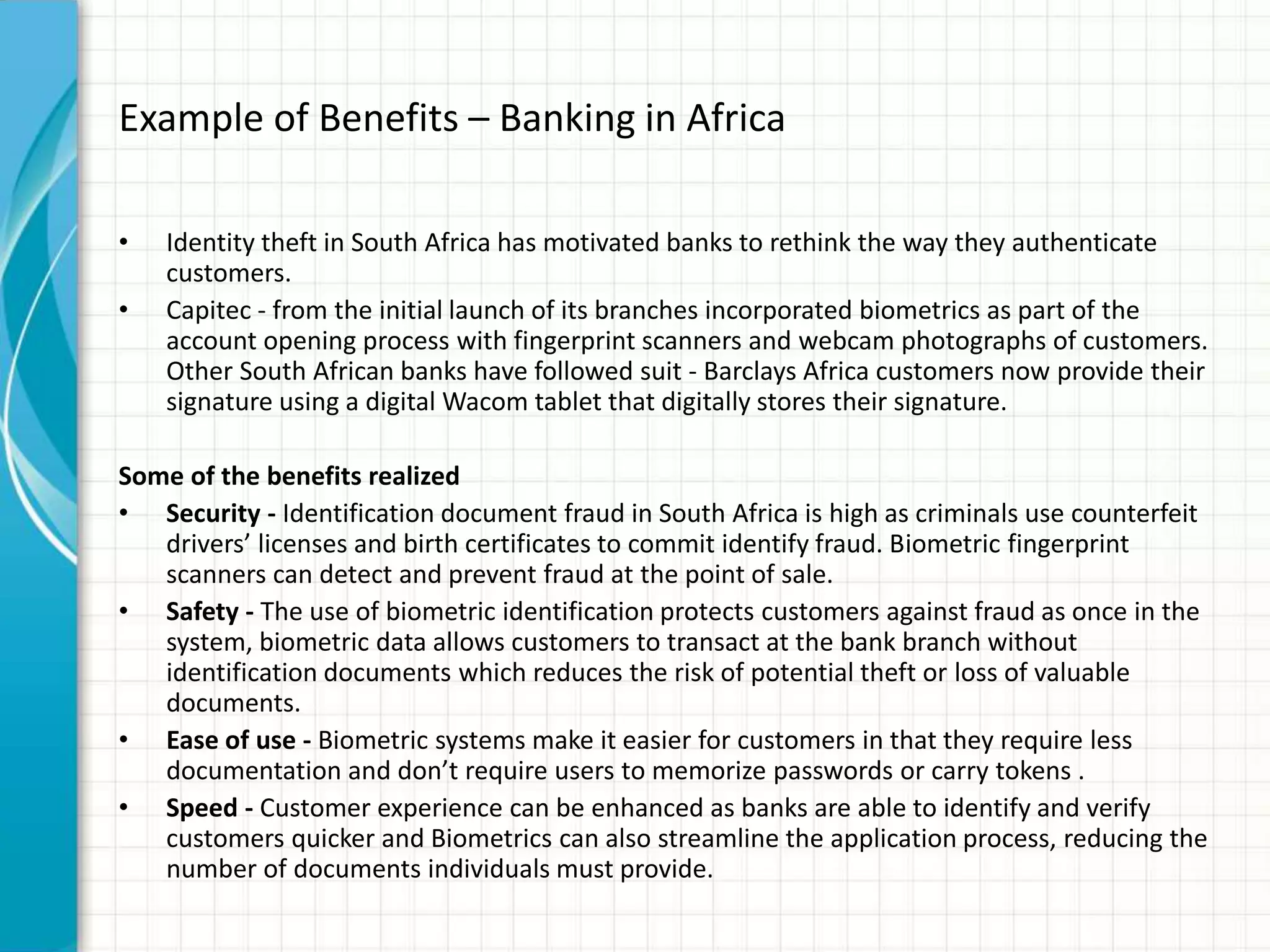 Example of Benefits – Banking in Africa
• Identity theft in South Africa has motivated banks to rethink the way they authenticate
customers.
• Capitec - from the initial launch of its branches incorporated biometrics as part of the
account opening process with fingerprint scanners and webcam photographs of customers.
Other South African banks have followed suit - Barclays Africa customers now provide their
signature using a digital Wacom tablet that digitally stores their signature.
Some of the benefits realized
• Security - Identification document fraud in South Africa is high as criminals use counterfeit
drivers’ licenses and birth certificates to commit identify fraud. Biometric fingerprint
scanners can detect and prevent fraud at the point of sale.
• Safety - The use of biometric identification protects customers against fraud as once in the
system, biometric data allows customers to transact at the bank branch without
identification documents which reduces the risk of potential theft or loss of valuable
documents.
• Ease of use - Biometric systems make it easier for customers in that they require less
documentation and don’t require users to memorize passwords or carry tokens .
• Speed - Customer experience can be enhanced as banks are able to identify and verify
customers quicker and Biometrics can also streamline the application process, reducing the
number of documents individuals must provide.
 
