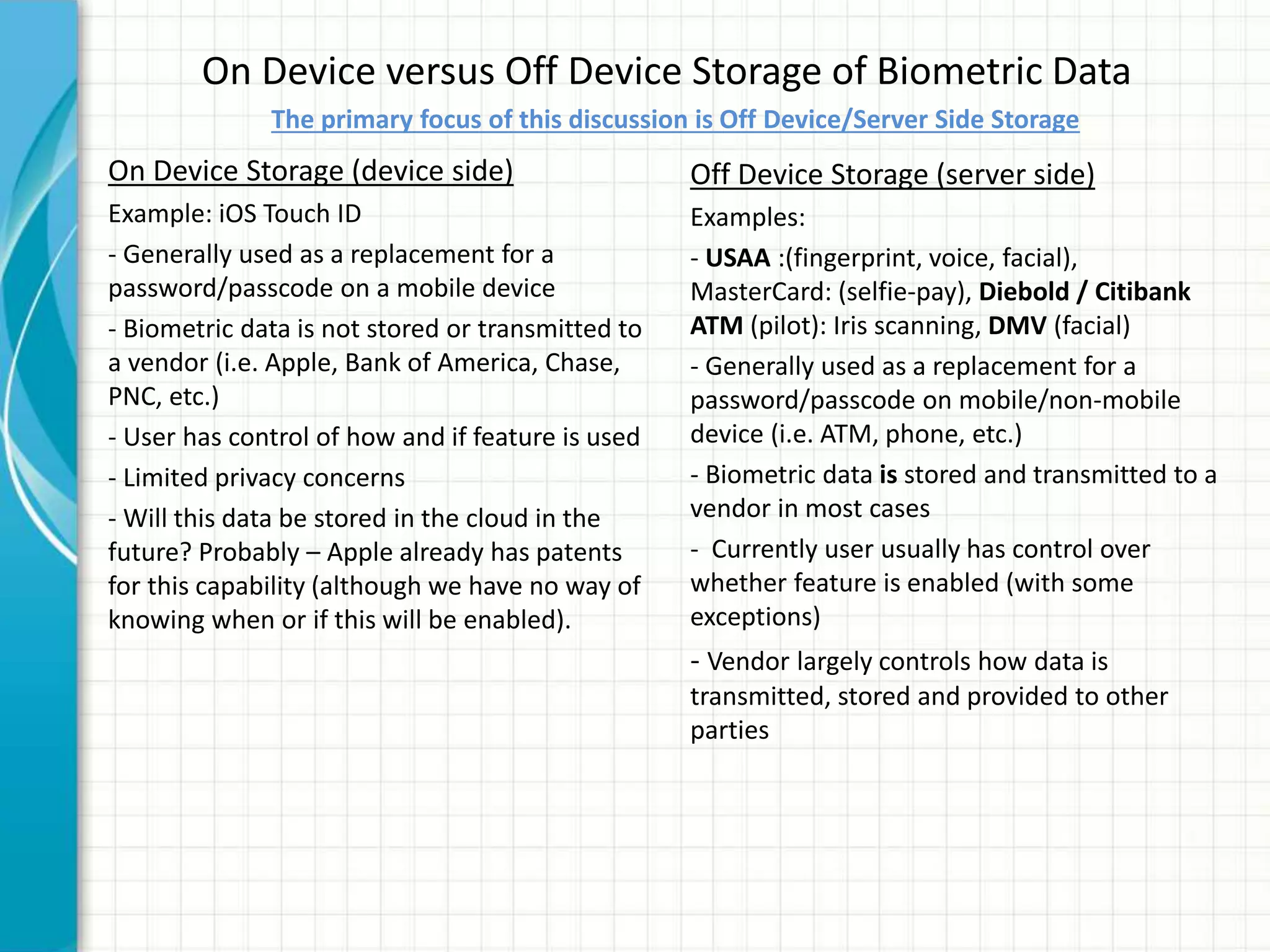 On Device versus Off Device Storage of Biometric Data
On Device Storage (device side)
Example: iOS Touch ID
- Generally used as a replacement for a
password/passcode on a mobile device
- Biometric data is not stored or transmitted to
a vendor (i.e. Apple, Bank of America, Chase,
PNC, etc.)
- User has control of how and if feature is used
- Limited privacy concerns
- Will this data be stored in the cloud in the
future? Probably – Apple already has patents
for this capability (although we have no way of
knowing when or if this will be enabled).
Off Device Storage (server side)
Examples:
- USAA :(fingerprint, voice, facial),
MasterCard: (selfie-pay), Diebold / Citibank
ATM (pilot): Iris scanning, DMV (facial)
- Generally used as a replacement for a
password/passcode on mobile/non-mobile
device (i.e. ATM, phone, etc.)
- Biometric data is stored and transmitted to a
vendor in most cases
- Currently user usually has control over
whether feature is enabled (with some
exceptions)
- Vendor largely controls how data is
transmitted, stored and provided to other
parties
The primary focus of this discussion is Off Device/Server Side Storage
 