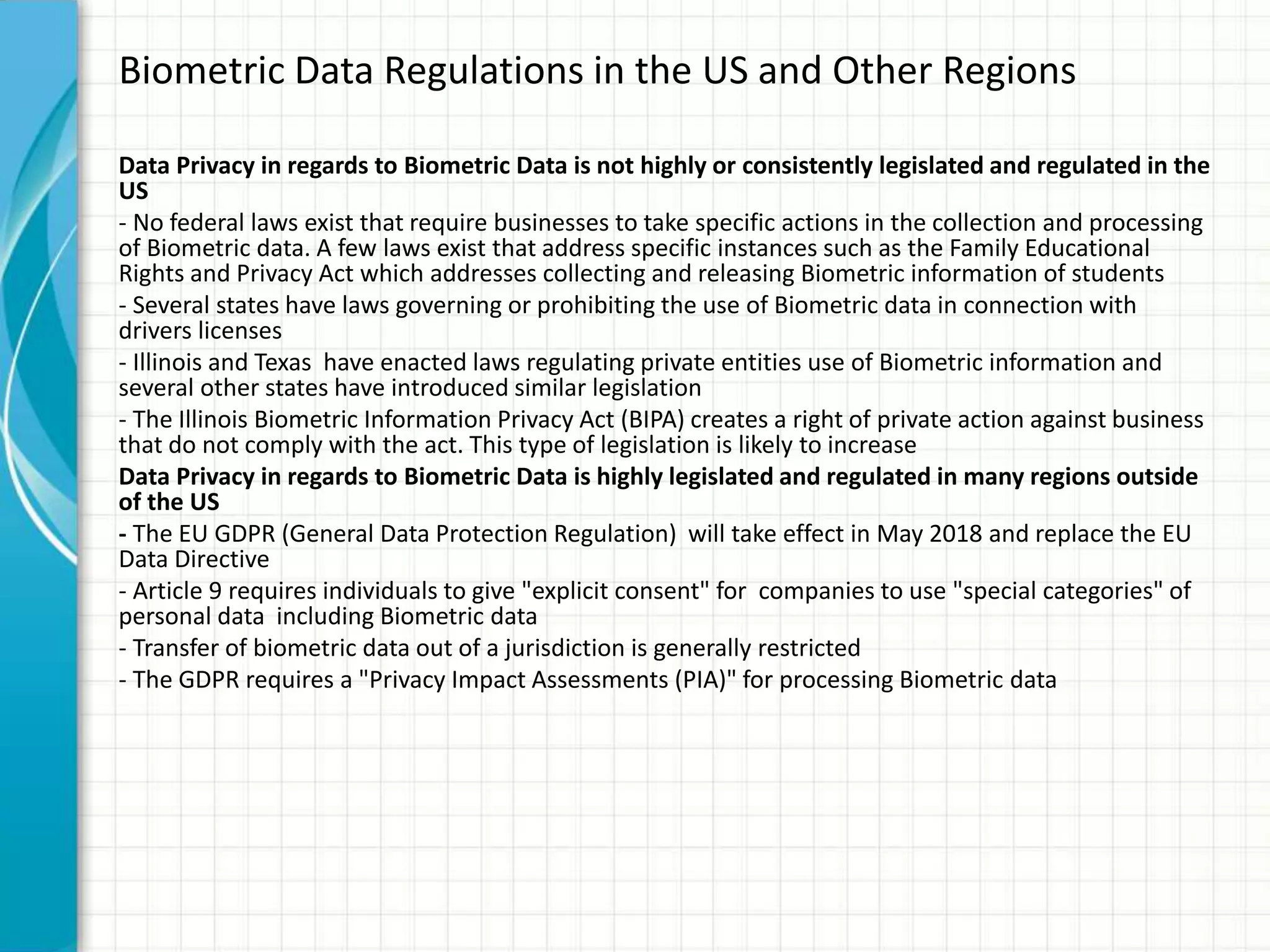 Biometric Data Regulations in the US and Other Regions
Data Privacy in regards to Biometric Data is not highly or consistently legislated and regulated in the
US
- No federal laws exist that require businesses to take specific actions in the collection and processing
of Biometric data. A few laws exist that address specific instances such as the Family Educational
Rights and Privacy Act which addresses collecting and releasing Biometric information of students
- Several states have laws governing or prohibiting the use of Biometric data in connection with
drivers licenses
- Illinois and Texas have enacted laws regulating private entities use of Biometric information and
several other states have introduced similar legislation
- The Illinois Biometric Information Privacy Act (BIPA) creates a right of private action against business
that do not comply with the act. This type of legislation is likely to increase
Data Privacy in regards to Biometric Data is highly legislated and regulated in many regions outside
of the US
- The EU GDPR (General Data Protection Regulation) will take effect in May 2018 and replace the EU
Data Directive
- Article 9 requires individuals to give "explicit consent" for companies to use "special categories" of
personal data including Biometric data
- Transfer of biometric data out of a jurisdiction is generally restricted
- The GDPR requires a "Privacy Impact Assessments (PIA)" for processing Biometric data
 