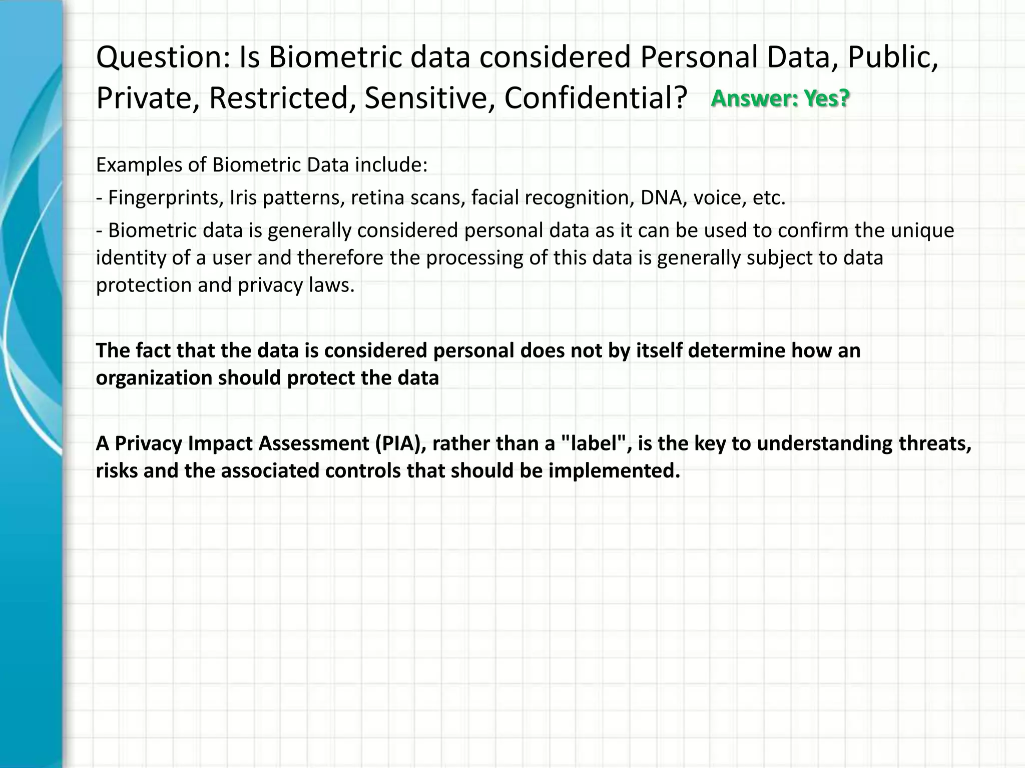 Question: Is Biometric data considered Personal Data, Public,
Private, Restricted, Sensitive, Confidential?
Examples of Biometric Data include:
- Fingerprints, Iris patterns, retina scans, facial recognition, DNA, voice, etc.
- Biometric data is generally considered personal data as it can be used to confirm the unique
identity of a user and therefore the processing of this data is generally subject to data
protection and privacy laws.
The fact that the data is considered personal does not by itself determine how an
organization should protect the data
A Privacy Impact Assessment (PIA), rather than a "label", is the key to understanding threats,
risks and the associated controls that should be implemented.
Answer: Yes?
 