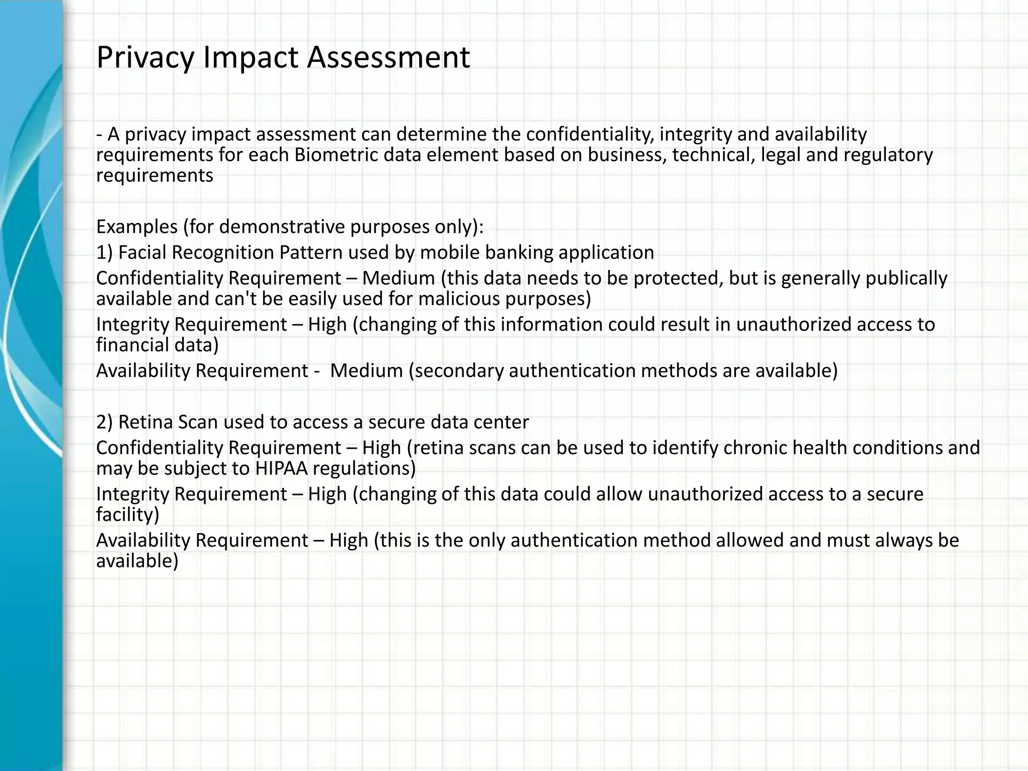 Privacy Impact Assessment
- A privacy impact assessment can determine the confidentiality, integrity and availability
requirements for each Biometric data element based on business, technical, legal and regulatory
requirements
Examples (for demonstrative purposes only):
1) Facial Recognition Pattern used by mobile banking application
Confidentiality Requirement – Medium (this data needs to be protected, but is generally publically
available and can't be easily used for malicious purposes)
Integrity Requirement – High (changing of this information could result in unauthorized access to
financial data)
Availability Requirement - Medium (secondary authentication methods are available)
2) Retina Scan used to access a secure data center
Confidentiality Requirement – High (retina scans can be used to identify chronic health conditions and
may be subject to HIPAA regulations)
Integrity Requirement – High (changing of this data could allow unauthorized access to a secure
facility)
Availability Requirement – High (this is the only authentication method allowed and must always be
available)
 
