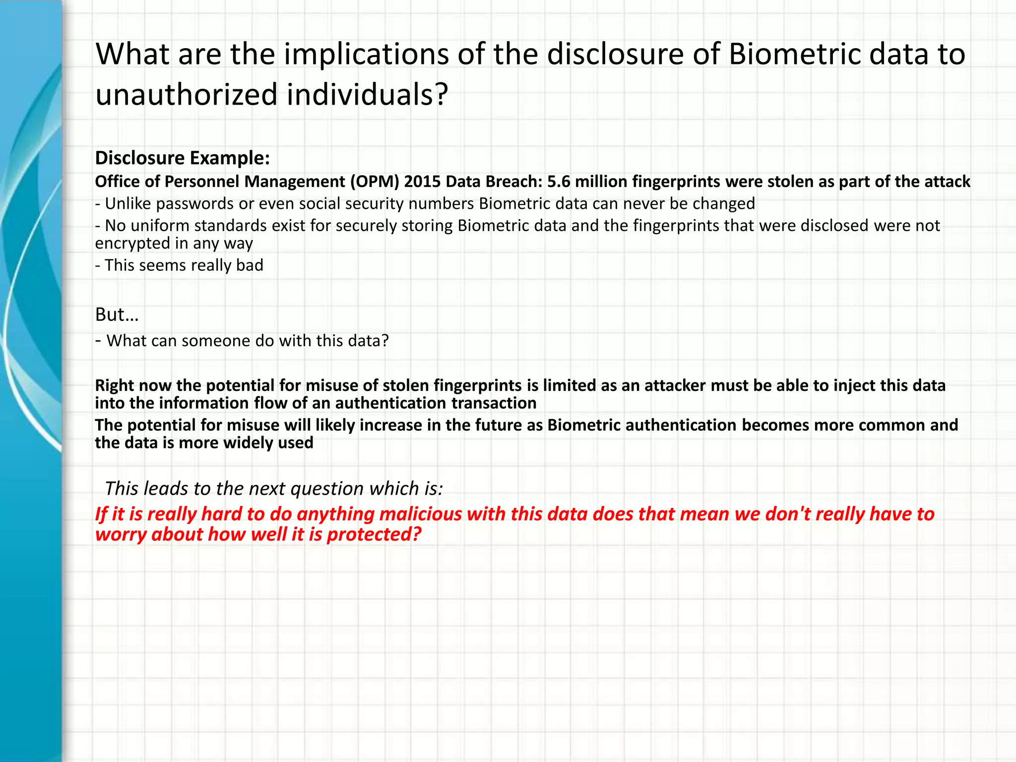 What are the implications of the disclosure of Biometric data to
unauthorized individuals?
Disclosure Example:
Office of Personnel Management (OPM) 2015 Data Breach: 5.6 million fingerprints were stolen as part of the attack
- Unlike passwords or even social security numbers Biometric data can never be changed
- No uniform standards exist for securely storing Biometric data and the fingerprints that were disclosed were not
encrypted in any way
- This seems really bad
But…
- What can someone do with this data?
Right now the potential for misuse of stolen fingerprints is limited as an attacker must be able to inject this data
into the information flow of an authentication transaction
The potential for misuse will likely increase in the future as Biometric authentication becomes more common and
the data is more widely used
This leads to the next question which is:
If it is really hard to do anything malicious with this data does that mean we don't really have to
worry about how well it is protected?
 