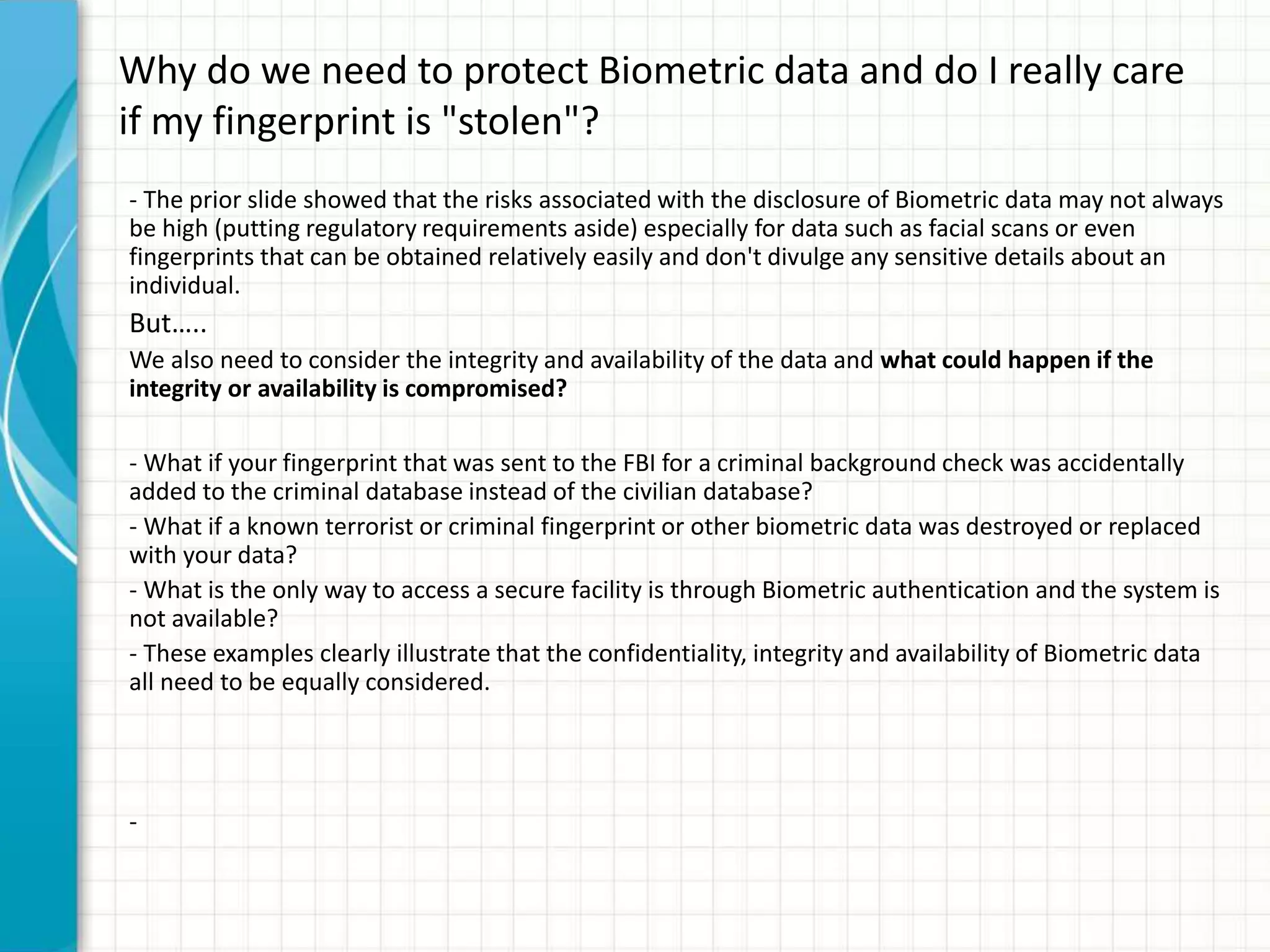 Why do we need to protect Biometric data and do I really care
if my fingerprint is "stolen"?
- The prior slide showed that the risks associated with the disclosure of Biometric data may not always
be high (putting regulatory requirements aside) especially for data such as facial scans or even
fingerprints that can be obtained relatively easily and don't divulge any sensitive details about an
individual.
But…..
We also need to consider the integrity and availability of the data and what could happen if the
integrity or availability is compromised?
- What if your fingerprint that was sent to the FBI for a criminal background check was accidentally
added to the criminal database instead of the civilian database?
- What if a known terrorist or criminal fingerprint or other biometric data was destroyed or replaced
with your data?
- What is the only way to access a secure facility is through Biometric authentication and the system is
not available?
- These examples clearly illustrate that the confidentiality, integrity and availability of Biometric data
all need to be equally considered.
-
 