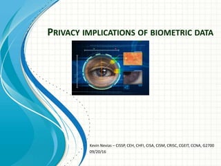 PRIVACY IMPLICATIONS OF BIOMETRIC DATA
Kevin Nevias – CISSP, CEH, CHFI, CISA, CISM, CRISC, CGEIT, CCNA, G2700
09/20/16
 