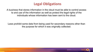 Legal Obligations
A business that stores information in the cloud must be able to control access
to and use of the information as well as protect the legal rights of the
individuals whose information has been sent to the cloud.
Laws prohibit some data from being used for secondary reasons other than
the purpose for which it was originally collected.
 