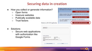 Securing data in creation
● How you collect or generate information?
○ Open forms
○ Insecure websites
○ Publically available data
○ Trust factors
● Solutions
○ Secure web applications
with authorization like
Google Forms
 