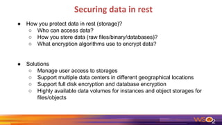 Securing data in rest
● How you protect data in rest (storage)?
○ Who can access data?
○ How you store data (raw files/binary/databases)?
○ What encryption algorithms use to encrypt data?
● Solutions
○ Manage user access to storages
○ Support multiple data centers in different geographical locations
○ Support full disk encryption and database encryption
○ Highly available data volumes for instances and object storages for
files/objects
 