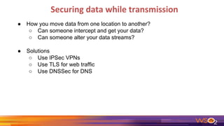 Securing data while transmission
● How you move data from one location to another?
○ Can someone intercept and get your data?
○ Can someone alter your data streams?
● Solutions
○ Use IPSec VPNs
○ Use TLS for web traffic
○ Use DNSSec for DNS
 