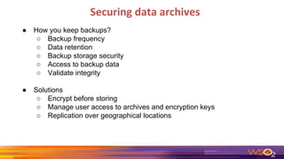 Securing data archives
● How you keep backups?
○ Backup frequency
○ Data retention
○ Backup storage security
○ Access to backup data
○ Validate integrity
● Solutions
○ Encrypt before storing
○ Manage user access to archives and encryption keys
○ Replication over geographical locations
 