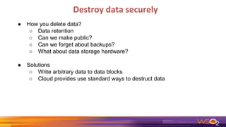 Destroy data securely
● How you delete data?
○ Data retention
○ Can we make public?
○ Can we forget about backups?
○ What about data storage hardware?
● Solutions
○ Write arbitrary data to data blocks
○ Cloud provides use standard ways to destruct data
 