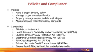 Policies and Compliance
● Policies
○ Have a proper security policy
○ Manage proper data classification
○ Properly manage access to data in all stages
○ Align processes with international standards
● Compliance
○ EU data protection act
○ Health Insurance Portability and Accountability Act (HIPAA)
○ Children Online Privacy Protection Act (COPPA)
○ Electronic Communications Privacy Act (ECPA)
○ Fair Credit Reporting Act (FCRA)
○ Fair and Accurate Credit Transaction Act (FACTA)
○ Gramm Leach Bliley Act and the related privacy rules
 