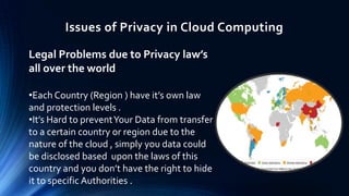 Issues of Privacy in Cloud Computing
Legal Problems due to Privacy law’s
all over the world
•Each Country (Region ) have it’s own law
and protection levels .
•It’s Hard to prevent Your Data from transfer
to a certain country or region due to the
nature of the cloud , simply you data could
be disclosed based upon the laws of this
country and you don’t have the right to hide
it to specific Authorities .

 