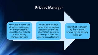 Privacy Manager

Reduces the risk to the
cloud computing user
of their private data
being stolen or misused
using a privacy
manager software

We call it obfuscation
rather than encryption
because some of the
information present in
the original form and
other in encrypted form

key which is chosen
by the user and
known by the privacy
manager

 