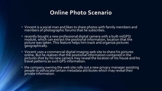 Online Photo Scenario
• Vincent is a social man and likes to share photos with family members and
members of photographic forums that he subscribes.
• recently bought a new professional digital camera with a built-in(GPS)
module, which can extract the positional information, location that the
picture was taken. This feature helps him track and organize pictures
geographically.
• Vincent uses a commercial digital imaging web site to share his pictures
online, But he realizes that the positional information contained in the
pictures shot by his new camera may reveal the location of his house and his
travel patterns as such GPS information.
• the company owning the web site rolls out a new privacy manager assisting
people to obfuscate certain metadata attributes which may reveal their
private information.

 