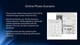 Online Photo Scenario
• The end user selects the pictures that will be
shared through certain cloud services.
• Specific personae, e.g. family, business,
anonymous etc. will be applied to obfuscate
certain attributes associated with the
photos. The user can also customize the
personae.
• only the owner has the control to the
attributes and the underlying obfuscation
methods.

 