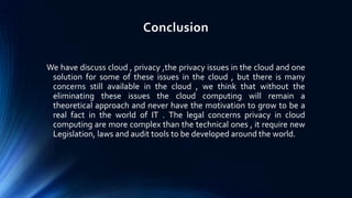 Conclusion
We have discuss cloud , privacy ,the privacy issues in the cloud and one
solution for some of these issues in the cloud , but there is many
concerns still available in the cloud , we think that without the
eliminating these issues the cloud computing will remain a
theoretical approach and never have the motivation to grow to be a
real fact in the world of IT . The legal concerns privacy in cloud
computing are more complex than the technical ones , it require new
Legislation, laws and audit tools to be developed around the world.

 