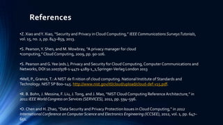 References
•Z. Xiao and Y. Xiao, “Security and Privacy in Cloud Computing,” IEEE Communications Surveys Tutorials,
vol. 15, no. 2, pp. 843–859, 2013.
•S. Pearson, Y. Shen, and M. Mowbray, “A privacy manager for cloud
•computing,” Cloud Computing, 2009, pp. 90-106.
•S. Pearson and G. Yee (eds.), Privacy and Security for Cloud Computing, Computer Communications and
Networks, DOI 10.1007/978-1-4471-4189-1_1,Springer-Verlag London 2013
•Mell, P., Grance, T.: A NIST de fi nition of cloud computing. National Institute of Standards and
Technology. NIST SP 800–145. http://www.nist.gov/itl/cloud/upload/cloud-def-v15.pdf.
•R. B. Bohn, J. Messina, F. Liu, J. Tong, and J. Mao, “NIST Cloud Computing Reference Architecture,” in
2011 IEEE World Congress on Services (SERVICES), 2011, pp. 594–596.
•D. Chen and H. Zhao, “Data Security and Privacy Protection Issues in Cloud Computing,” in 2012
International Conference on Computer Science and Electronics Engineering (ICCSEE), 2012, vol. 1, pp. 647–
651.

 