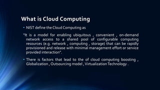 What is Cloud Computing
• NIST define the Cloud Computing as
“It is a model for enabling ubiquitous , convenient , on-demand
network access to a shared pool of configurable computing
resources (e.g. network , computing , storage) that can be rapidly
provisioned and release with minimal management effort or service
provided interaction”.
• There is factors that lead to the of cloud computing boosting ,
Globalization , Outsourcing model , Virtualization Technology .

 