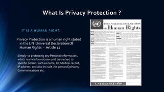 What Is Privacy Protection ?
I T I S A HU MAN R IG HT.

Privacy Protection is a human right stated
in the UN Universal Declaration Of
Human Rights - Article 12
Simply to protecting any Personal Information ,
which is any information could be tracked to
specific person such as name, ID, Medical record,
IP address and also include this person Opinions,
Communications etc.

 