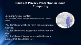 Issues of Privacy Protection in Cloud
Computing
Lack of physical Control
Data processed , Stored , Archived in a machine you don’ t own or
controll .

•You don’t know what else run in the same physical
machine.
•You don’t know who access your information and
when .
•You don’t know if is your data used in the same
purpose that its collected for .

 