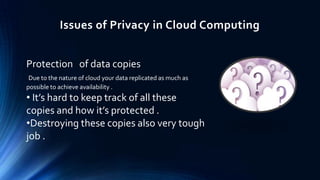 Issues of Privacy in Cloud Computing
Protection of data copies
Due to the nature of cloud your data replicated as much as
possible to achieve availability .

• It’s hard to keep track of all these
copies and how it’s protected .
•Destroying these copies also very tough
job .

 