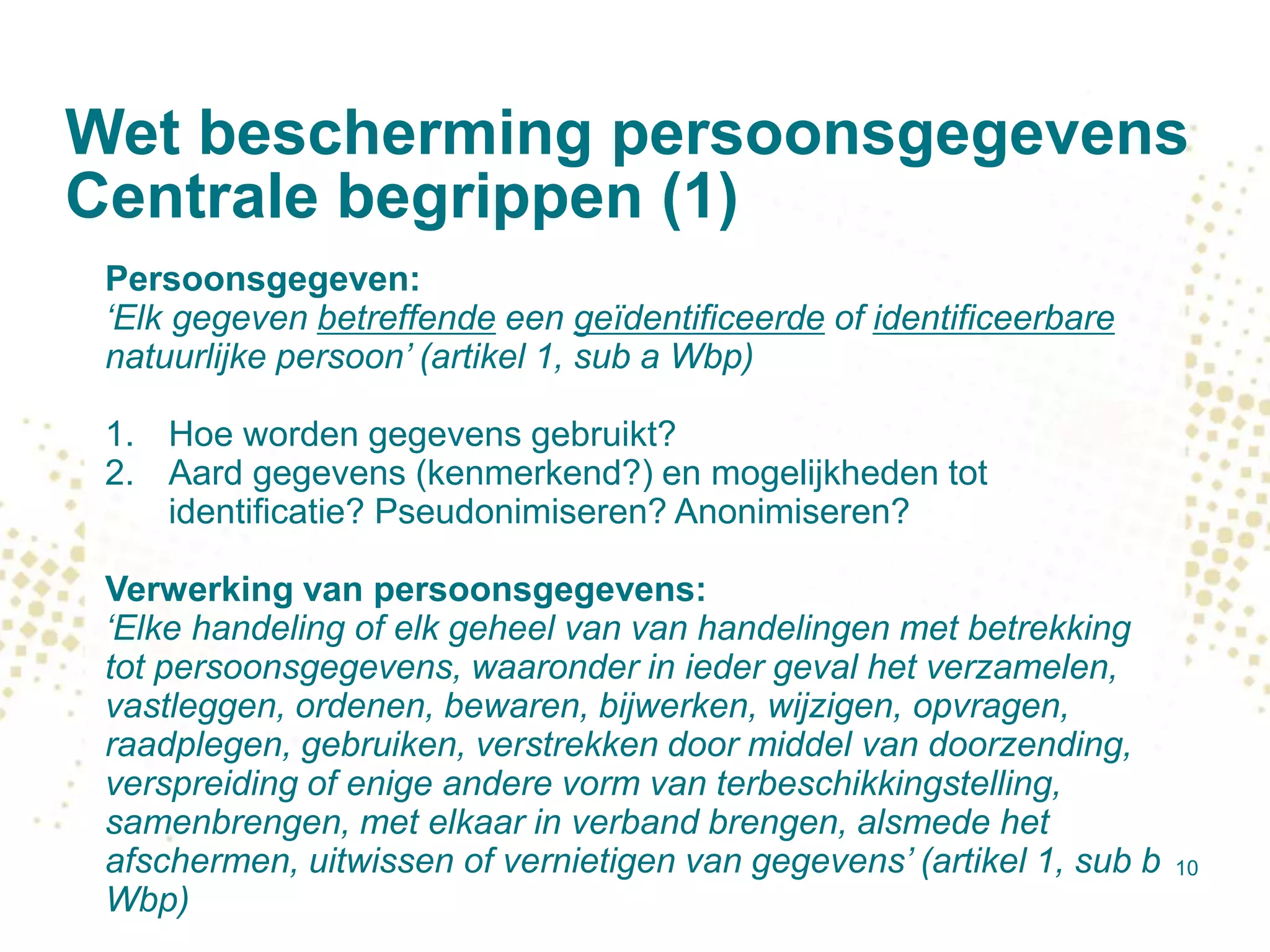 Wet bescherming persoonsgegevens
Centrale begrippen (1)
10
Persoonsgegeven:
‘Elk gegeven betreffende een geïdentificeerde of identificeerbare
natuurlijke persoon’ (artikel 1, sub a Wbp)
1. Hoe worden gegevens gebruikt?
2. Aard gegevens (kenmerkend?) en mogelijkheden tot
identificatie? Pseudonimiseren? Anonimiseren?
Verwerking van persoonsgegevens:
‘Elke handeling of elk geheel van van handelingen met betrekking
tot persoonsgegevens, waaronder in ieder geval het verzamelen,
vastleggen, ordenen, bewaren, bijwerken, wijzigen, opvragen,
raadplegen, gebruiken, verstrekken door middel van doorzending,
verspreiding of enige andere vorm van terbeschikkingstelling,
samenbrengen, met elkaar in verband brengen, alsmede het
afschermen, uitwissen of vernietigen van gegevens’ (artikel 1, sub b
Wbp)
 