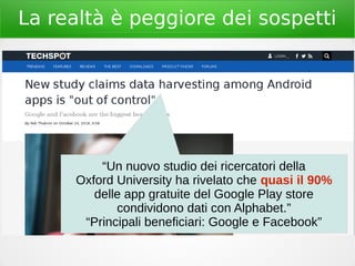 La realtà è peggiore dei sospetti
“Un nuovo studio dei ricercatori della
Oxford University ha rivelato che quasi il 90%
delle app gratuite del Google Play store
condividono dati con Alphabet.”
“Principali beneficiari: Google e Facebook”
 