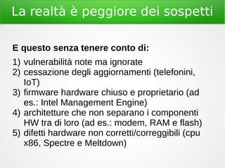 La realtà è peggiore dei sospetti
E questo senza tenere conto di:
1) vulnerabilità note ma ignorate
2) cessazione degli aggiornamenti (telefonini,
IoT)
3) firmware hardware chiuso e proprietario (ad
es.: Intel Management Engine)
4) architetture che non separano i componenti
HW tra di loro (ad es.: modem, RAM e flash)
5) difetti hardware non corretti/correggibili (cpu
x86, Spectre e Meltdown)
 