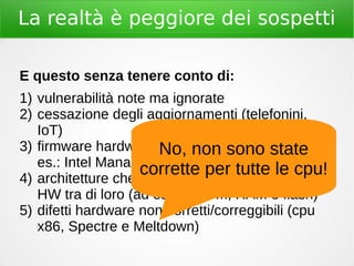 La realtà è peggiore dei sospetti
E questo senza tenere conto di:
1) vulnerabilità note ma ignorate
2) cessazione degli aggiornamenti (telefonini,
IoT)
3) firmware hardware chiuso e proprietario (ad
es.: Intel Management Engine)
4) architetture che non separano i componenti
HW tra di loro (ad es.: modem, RAM e flash)
5) difetti hardware non corretti/correggibili (cpu
x86, Spectre e Meltdown)
No, non sono state
corrette per tutte le cpu!
 