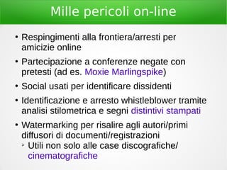 Mille pericoli on-line
●
Respingimenti alla frontiera/arresti per
amicizie online
●
Partecipazione a conferenze negate con
pretesti (ad es. Moxie Marlingspike)
●
Social usati per identificare dissidenti
●
Identificazione e arresto whistleblower tramite
analisi stilometrica e segni distintivi stampati
●
Watermarking per risalire agli autori/primi
diffusori di documenti/registrazioni
➢
Utili non solo alle case discografiche/
cinematografiche
 