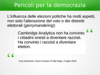 Pericoli per la democrazia
Cambridge Analytica non ha convinto
i cittadini onesti a diventare razzisti.
Ha convinto i razzisti a diventare
elettori.
Cory Doctorow: Zuck’s Empire of Oily Rags, 2 luglio 2018
L'influenza delle elezioni politche ha molti aspetti,
non solo l'alterazione del voto o dei distretti
elettorali (gerrymandering):
 