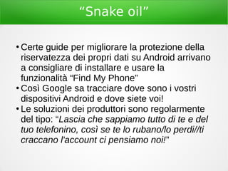 “Snake oil”
●
Certe guide per migliorare la protezione della
riservatezza dei propri dati su Android arrivano
a consigliare di installare e usare la
funzionalità “Find My Phone”
●
Così Google sa tracciare dove sono i vostri
dispositivi Android e dove siete voi!
●
Le soluzioni dei produttori sono regolarmente
del tipo: “Lascia che sappiamo tutto di te e del
tuo telefonino, così se te lo rubano/lo perdi//ti
craccano l'account ci pensiamo noi!”
 