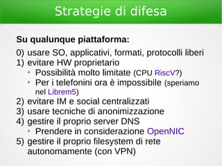 Strategie di difesa
Su qualunque piattaforma:
0) usare SO, applicativi, formati, protocolli liberi
1) evitare HW proprietario
➢
Possibilità molto limitate (CPU RiscV?)
➢
Per i telefonini ora è impossibile (speriamo
nel Librem5)
2) evitare IM e social centralizzati
3) usare tecniche di anonimizzazione
4) gestire il proprio server DNS
➢
Prendere in considerazione OpenNIC
5) gestire il proprio filesystem di rete
autonomamente (con VPN)
 