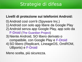 Strategie di difesa
Livelli di protezione sui telefonini Android:
0) Android così com'è (Spyware Inc.)
1) Android con solo app libere da Google Play
2) Android senza app Google Play, app solo da
F-Droid (The Guardian Project)
3) Niente Android, SO libero derivato o
compatibile, con Google Play e F-Droid
4) SO libero (Replicant, LineageOS, OmiROM,
UBports) e F-Droid
Meno scelta, più sicurezza.
 