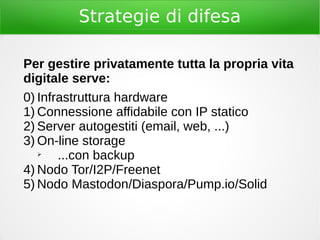 Strategie di difesa
Per gestire privatamente tutta la propria vita
digitale serve:
0) Infrastruttura hardware
1) Connessione affidabile con IP statico
2) Server autogestiti (email, web, ...)
3) On-line storage
➢
...con backup
4) Nodo Tor/I2P/Freenet
5) Nodo Mastodon/Diaspora/Pump.io/Solid
 