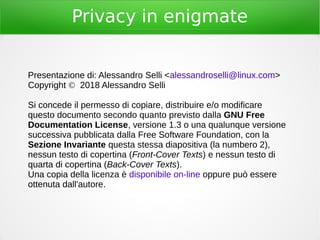 Privacy in enigmate
Presentazione di: Alessandro Selli <alessandroselli@linux.com>
Copyright © 2018 Alessandro Selli
Si concede il permesso di copiare, distribuire e/o modificare
questo documento secondo quanto previsto dalla GNU Free
Documentation License, versione 1.3 o una qualunque versione
successiva pubblicata dalla Free Software Foundation, con la
Sezione Invariante questa stessa diapositiva (la numbero 2),
nessun testo di copertina (Front-Cover Texts) e nessun testo di
quarta di copertina (Back-Cover Texts).
Una copia della licenza è disponibile on-line oppure può essere
ottenuta dall'autore.
 