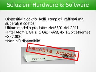 Soluzioni Hardware & Software
Dispositivi Soekris: belli, completi, raffinati ma
superati e costosi
Ultimo modello prodotto: Net6501 del 2011
●
Intel Atom 1 GHz, 1 GiB RAM, 4x 1Gbit ethernet
●
327,00€
●
Non più disponibile
vecchia scuola
 
