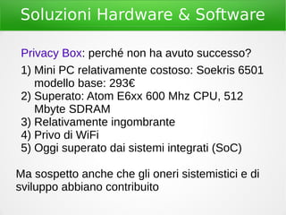 Soluzioni Hardware & Software
Privacy Box: perché non ha avuto successo?
1) Mini PC relativamente costoso: Soekris 6501
modello base: 293€
2) Superato: Atom E6xx 600 Mhz CPU, 512
Mbyte SDRAM
3) Relativamente ingombrante
4) Privo di WiFi
5) Oggi superato dai sistemi integrati (SoC)
Ma sospetto anche che gli oneri sistemistici e di
sviluppo abbiano contribuito
 