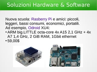 Soluzioni Hardware & Software
Nuova scuola: Rasberry Pi e amici: piccoli,
leggeri, bassi consumi, economici, portatili.
Ad esempio, Odroid XU4:
●
ARM big.LITTLE octa-core 4x A15 2,1 GHz + 4x
A7 1,4 GHz, 2 GiB RAM, 1Gbit ethernet
●
59,00$
 