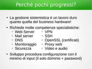 Perché pochi progressi?
●
La gestione sistemistica è un lavoro duro
quanto quella del business hardware!
●
Richiede molte competenze specialistiche:
➢
Web Server
➢
Mail server
➢
DNS
➢
Monitoraggio
➢
Sicurezza
●
Sviluppo procedura configurazione con il
minimo di input (il solo dominio + password)
➢
VPN
➢
SSH
➢
OpenSSL (certificati)
➢
Proxy web
➢
Video e audio
 