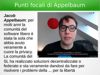 Punti focali di Appelbaum
Jacob
Appelbaum: per
molti anni la
comunità del
software libero è
stata la sola che
abbia avuto
veramente a
cuore la privacy.
La comunità del
SL ha realizzato soluzioni decentralizzate o
federate e sta veramente dandosi da fare per
risolvere i problemi della ... per la libertà
 