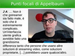 Punti focali di Appelbaum
J A: … Non è
che gstreamer
sia fatto male, è
solo che è
estremamente
complicato.
Un'interfaccia
utente grafica
avrebbe fatto una
grandissima
differenza tanto che persone che usano altre
soluzioni di streaming video, come soluzioni
proprietarie, […] potrebbero usare qualcos'altro.
 