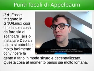 Punti focali di Appelbaum
J A: Fosse
integrato in
GNU/Linux così
che la sola cosa
da fare sia di
scaricare Tails o
installare Debian
allora si potrebbe
molto facilmente
convincere la
gente a farlo in modo sicuro e decentralizzato.
Questa cosa al momento penso sia molto lontana.
 