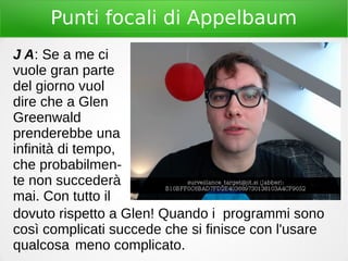 Punti focali di Appelbaum
J A: Se a me ci
vuole gran parte
del giorno vuol
dire che a Glen
Greenwald
prenderebbe una
infinità di tempo,
che probabilmen-
te non succederà
mai. Con tutto il
dovuto rispetto a Glen! Quando i programmi sono
così complicati succede che si finisce con l'usare
qualcosa meno complicato.
 