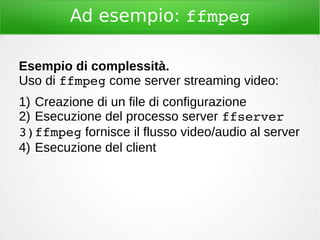 Ad esempio: ffmpeg
Esempio di complessità.
Uso di ffmpeg come server streaming video:
1) Creazione di un file di configurazione
2) Esecuzione del processo server ffserver
3)ffmpeg fornisce il flusso video/audio al server
4) Esecuzione del client
 