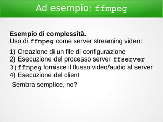 Ad esempio: ffmpeg
Esempio di complessità.
Uso di ffmpeg come server streaming video:
1) Creazione di un file di configurazione
2) Esecuzione del processo server ffserver
3)ffmpeg fornisce il flusso video/audio al server
4) Esecuzione del client
Sembra semplice, no?
 