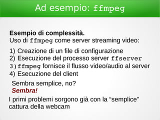 Ad esempio: ffmpeg
Esempio di complessità.
Uso di ffmpeg come server streaming video:
1) Creazione di un file di configurazione
2) Esecuzione del processo server ffserver
3)ffmpeg fornisce il flusso video/audio al server
4) Esecuzione del client
Sembra semplice, no?
Sembra!
I primi problemi sorgono già con la “semplice”
cattura della webcam
 